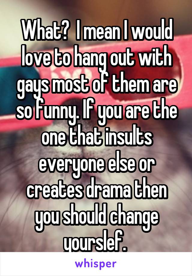 What?  I mean I would love to hang out with gays most of them are so funny. If you are the one that insults everyone else or creates drama then you should change yourslef. 