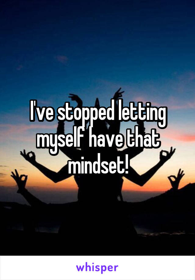 I've stopped letting myself have that mindset!