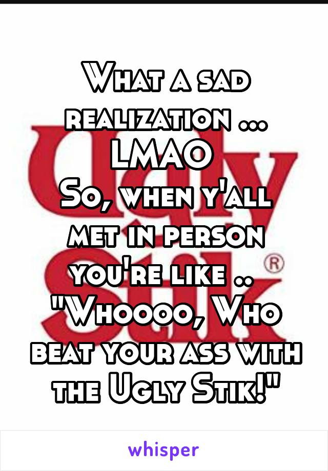 What a sad realization ...
LMAO 
So, when y'all met in person you're like .. 
"Whoooo, Who beat your ass with the Ugly Stik!"