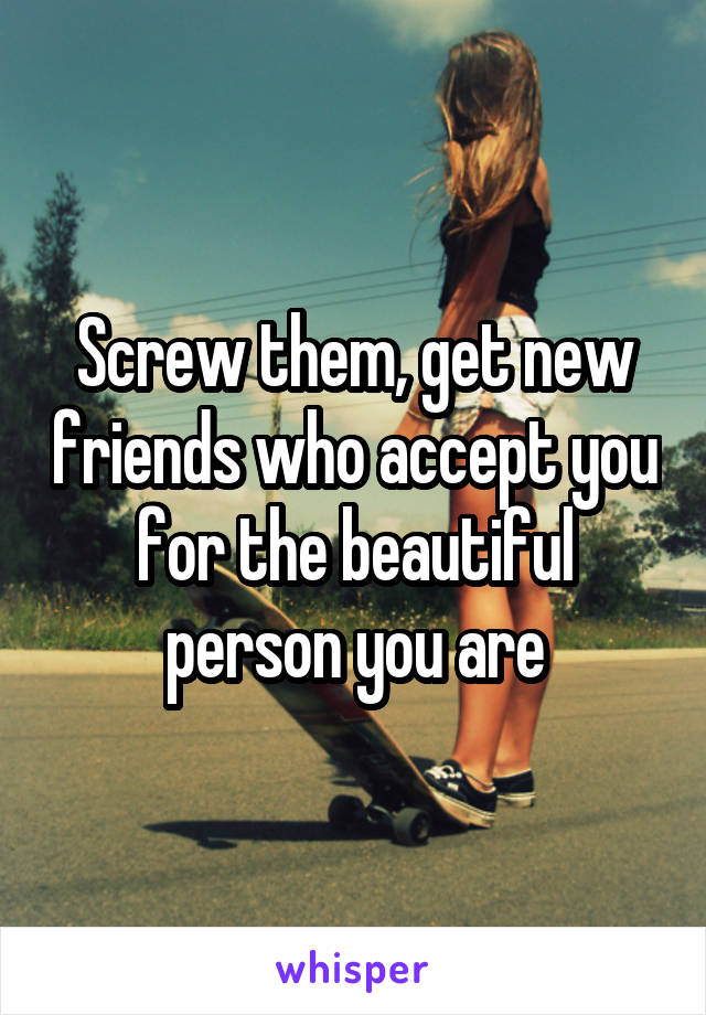 Screw them, get new friends who accept you for the beautiful person you are