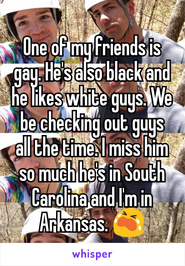 One of my friends is gay. He's also black and he likes white guys. We be checking out guys all the time. I miss him so much he's in South Carolina and I'm in Arkansas. 😭
