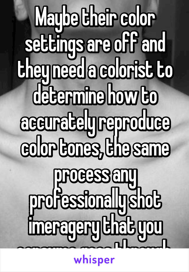 Maybe their color settings are off and they need a colorist to determine how to accurately reproduce color tones, the same process any professionally shot imeragery that you consume goes through 