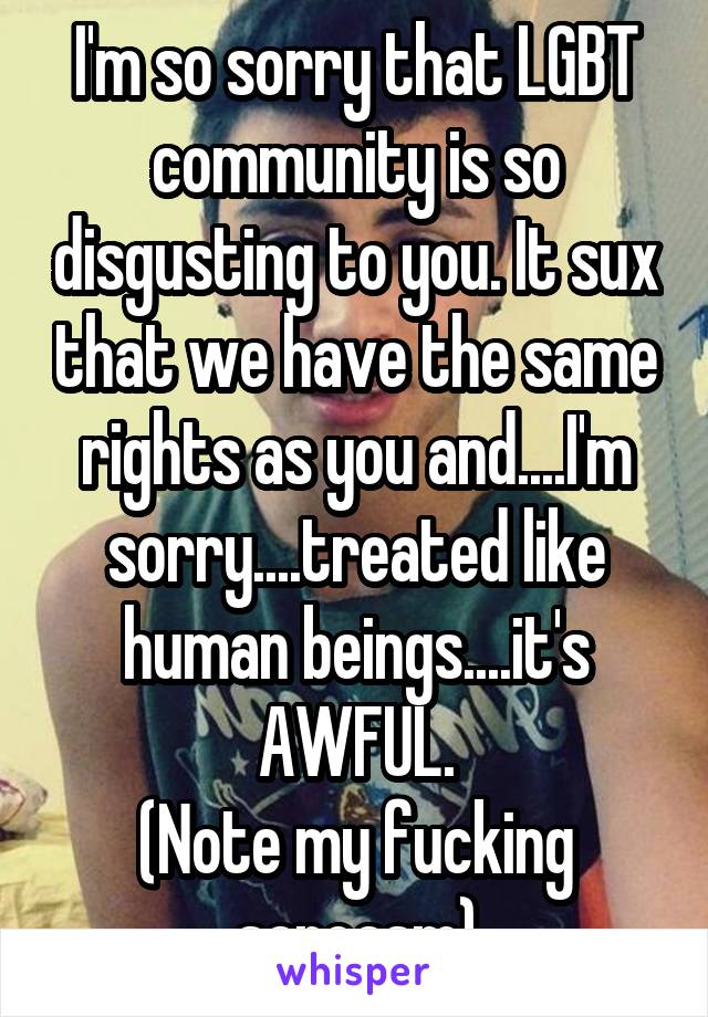 I'm so sorry that LGBT community is so disgusting to you. It sux that we have the same rights as you and....I'm sorry....treated like human beings....it's AWFUL.
(Note my fucking sarcasm)
