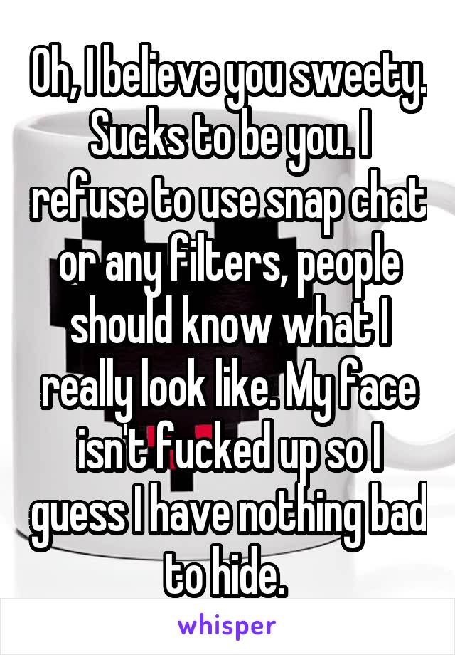 Oh, I believe you sweety. Sucks to be you. I refuse to use snap chat or any filters, people should know what I really look like. My face isn't fucked up so I guess I have nothing bad to hide. 