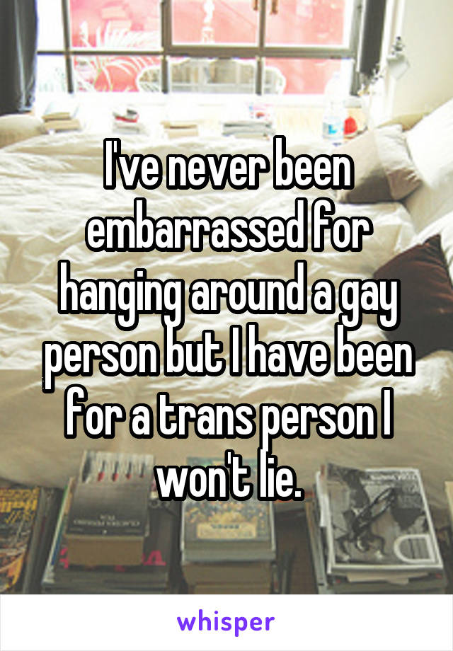 I've never been embarrassed for hanging around a gay person but I have been for a trans person I won't lie.