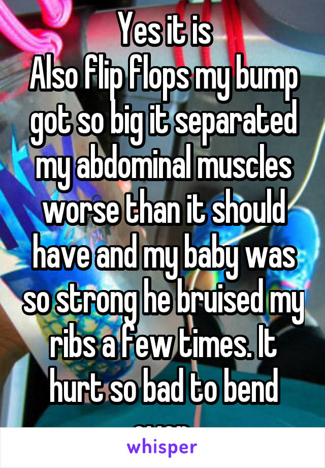 Yes it is
Also flip flops my bump got so big it separated my abdominal muscles worse than it should have and my baby was so strong he bruised my ribs a few times. It hurt so bad to bend over 