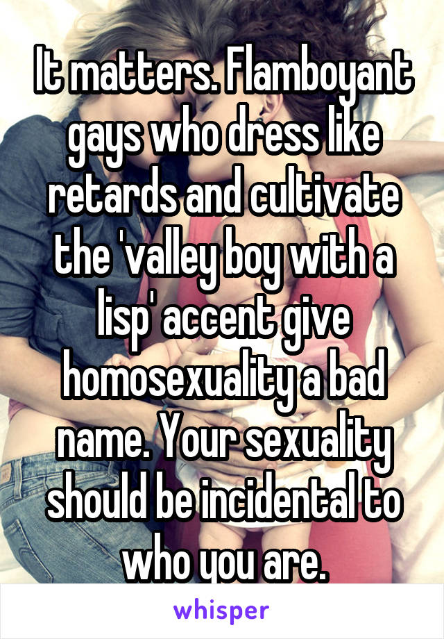 It matters. Flamboyant gays who dress like retards and cultivate the 'valley boy with a lisp' accent give homosexuality a bad name. Your sexuality should be incidental to who you are.