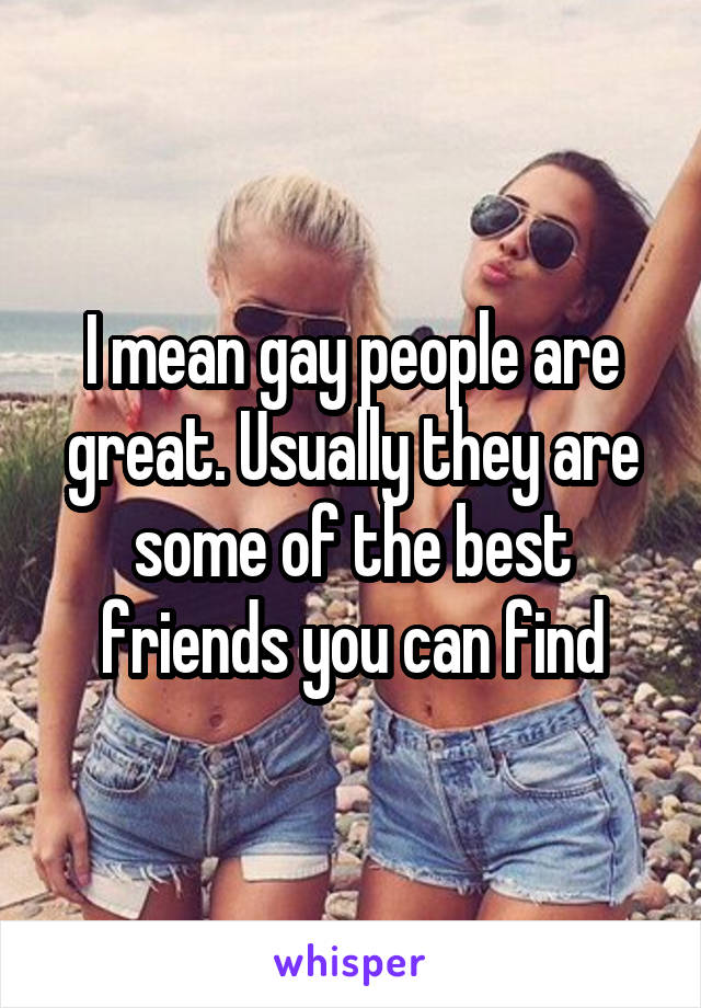 I mean gay people are great. Usually they are some of the best friends you can find