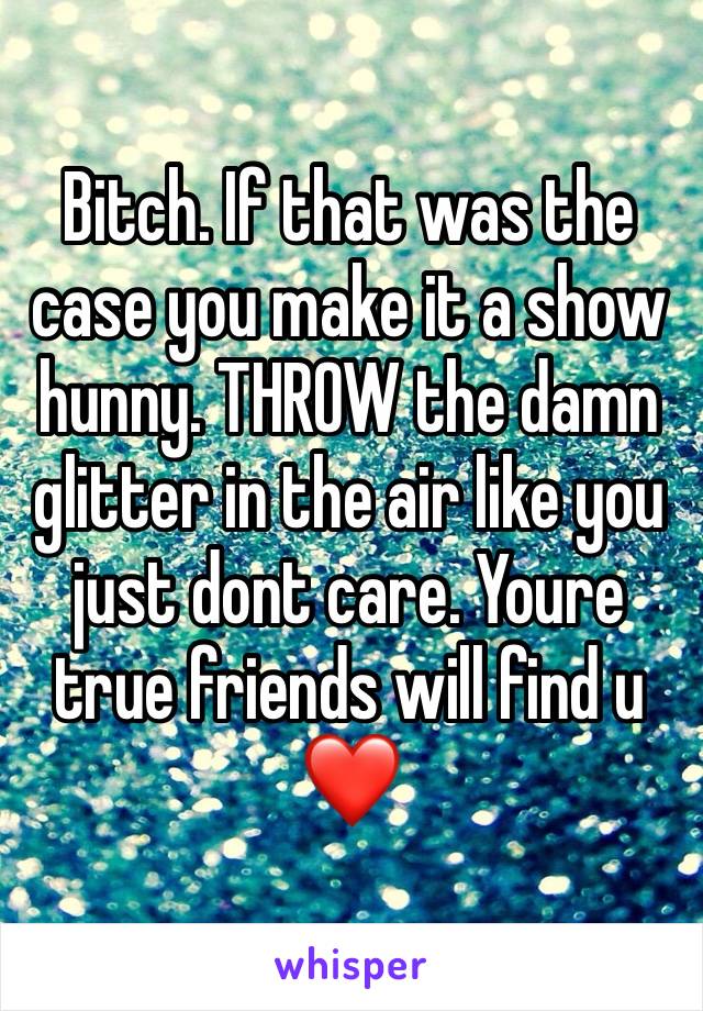 Bitch. If that was the case you make it a show hunny. THROW the damn glitter in the air like you just dont care. Youre true friends will find u ❤️