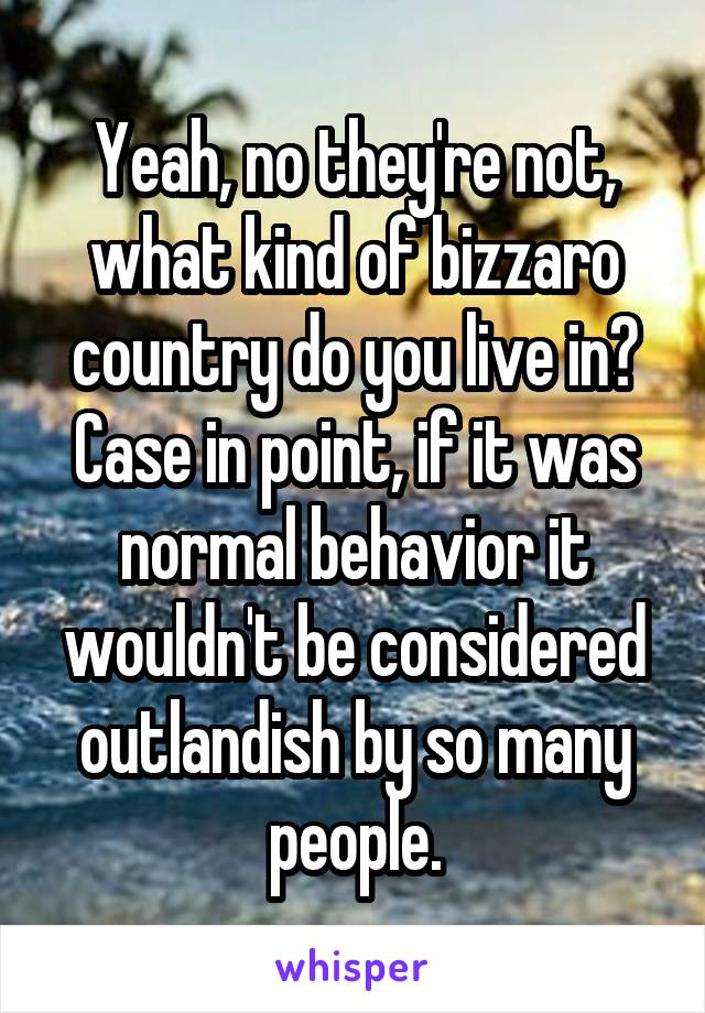 Yeah, no they're not, what kind of bizzaro country do you live in?
Case in point, if it was normal behavior it wouldn't be considered outlandish by so many people.