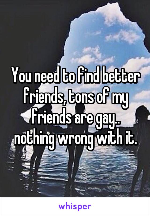 You need to find better friends, tons of my friends are gay.. nothing wrong with it.