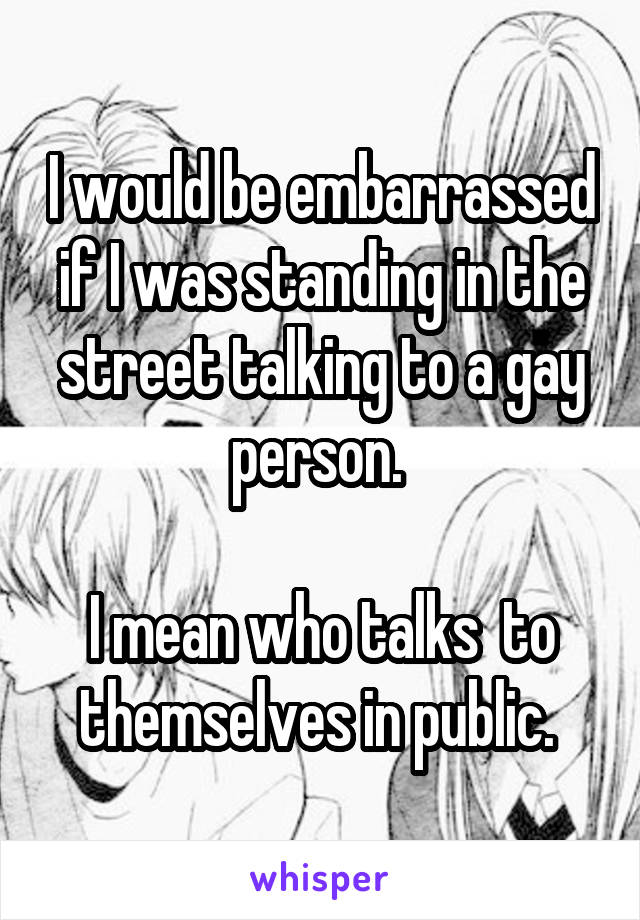 I would be embarrassed if I was standing in the street talking to a gay person. 

I mean who talks  to themselves in public. 