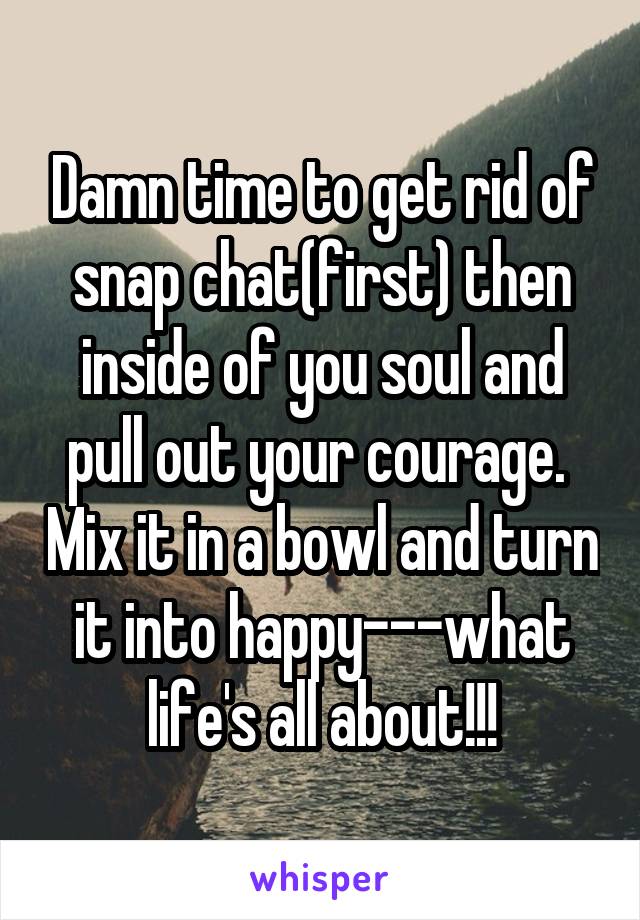 Damn time to get rid of snap chat(first) then inside of you soul and pull out your courage.  Mix it in a bowl and turn it into happy---what life's all about!!!