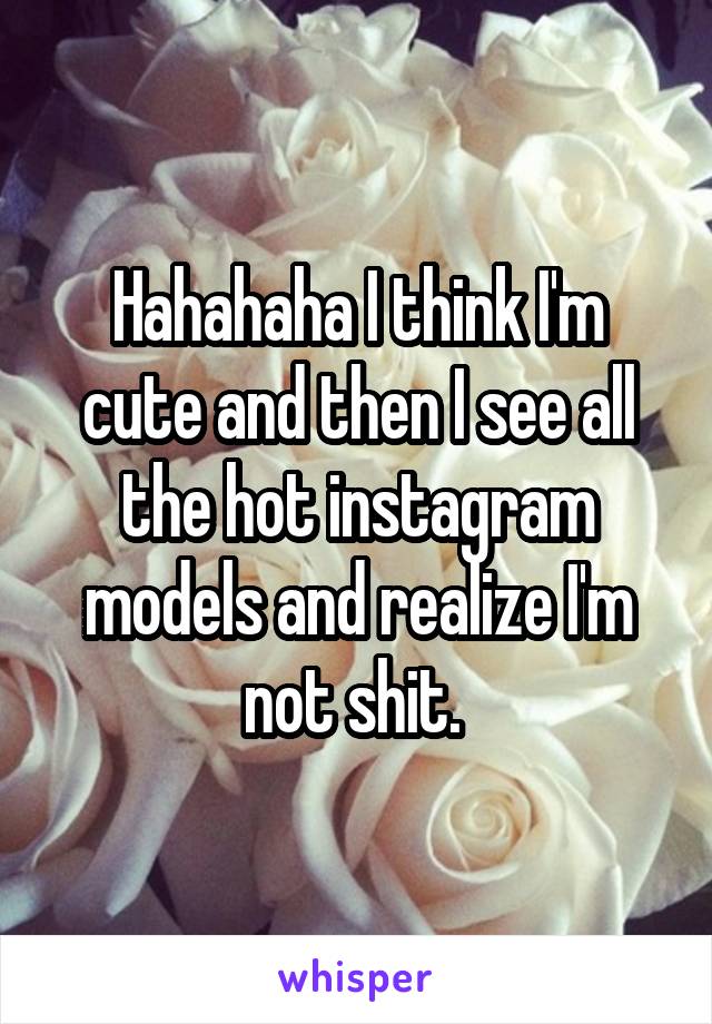 Hahahaha I think I'm cute and then I see all the hot instagram models and realize I'm not shit. 