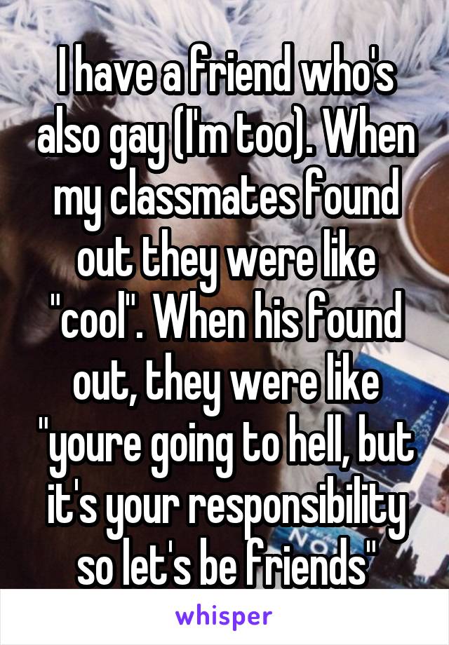 I have a friend who's also gay (I'm too). When my classmates found out they were like "cool". When his found out, they were like "youre going to hell, but it's your responsibility so let's be friends"