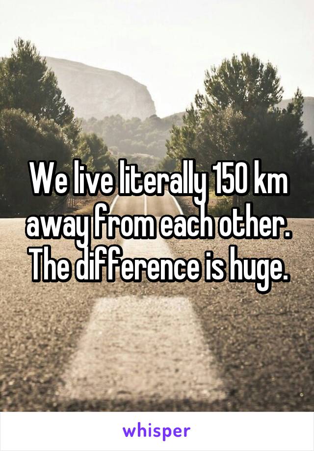 We live literally 150 km away from each other. The difference is huge.