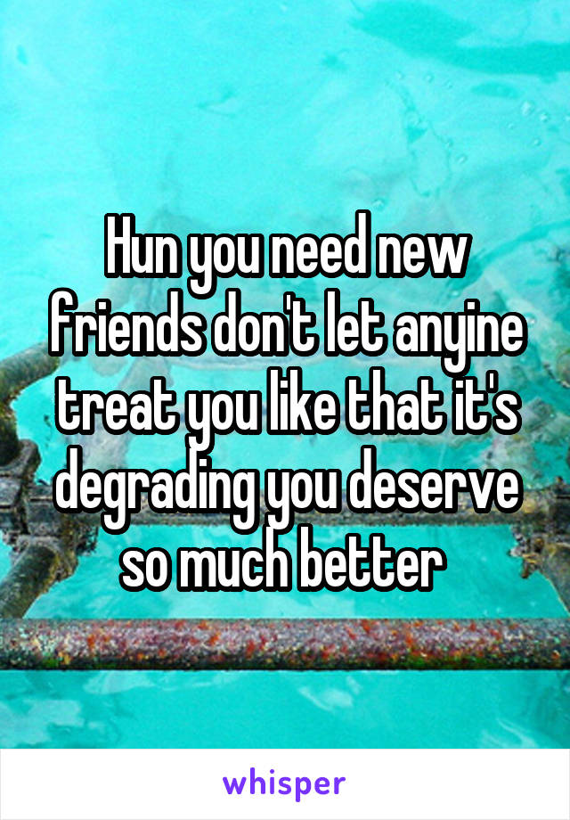 Hun you need new friends don't let anyine treat you like that it's degrading you deserve so much better 