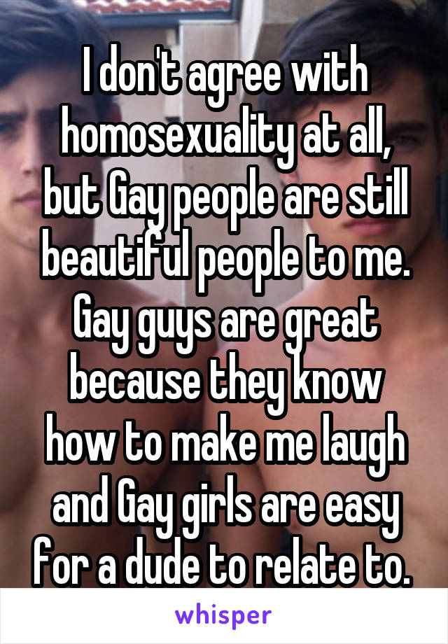 I don't agree with homosexuality at all, but Gay people are still beautiful people to me. Gay guys are great because they know how to make me laugh and Gay girls are easy for a dude to relate to. 