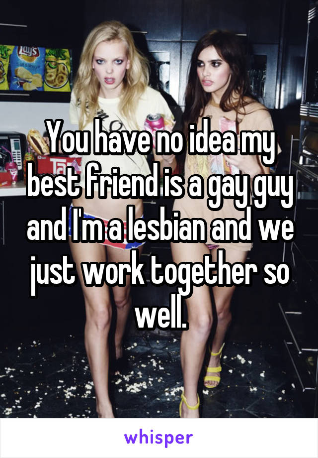 You have no idea my best friend is a gay guy and I'm a lesbian and we just work together so well.