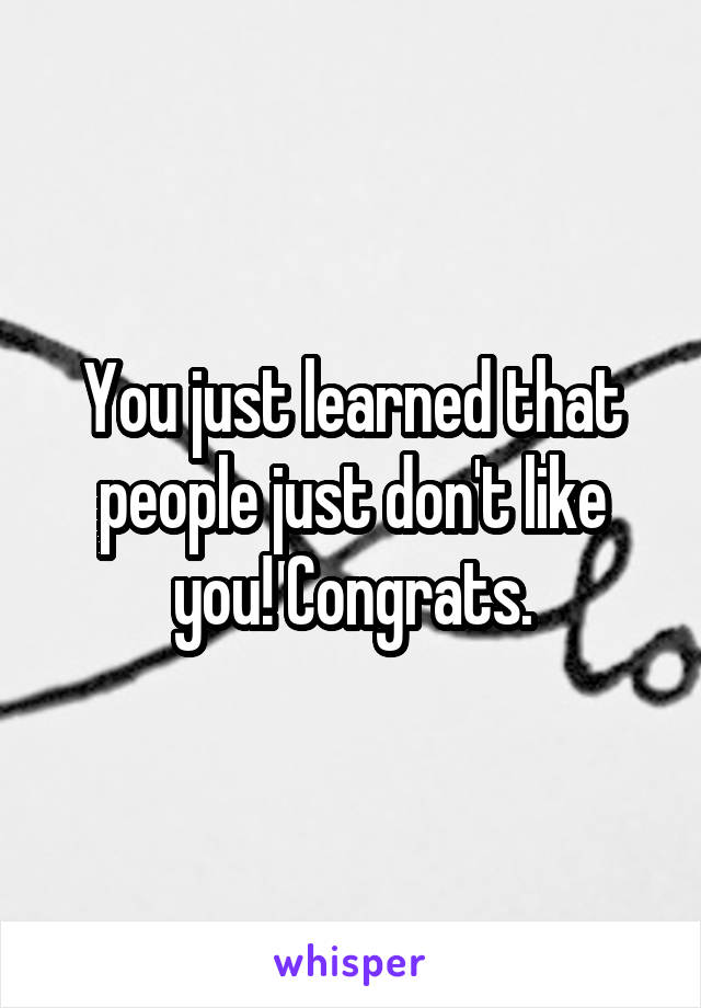You just learned that people just don't like you! Congrats.