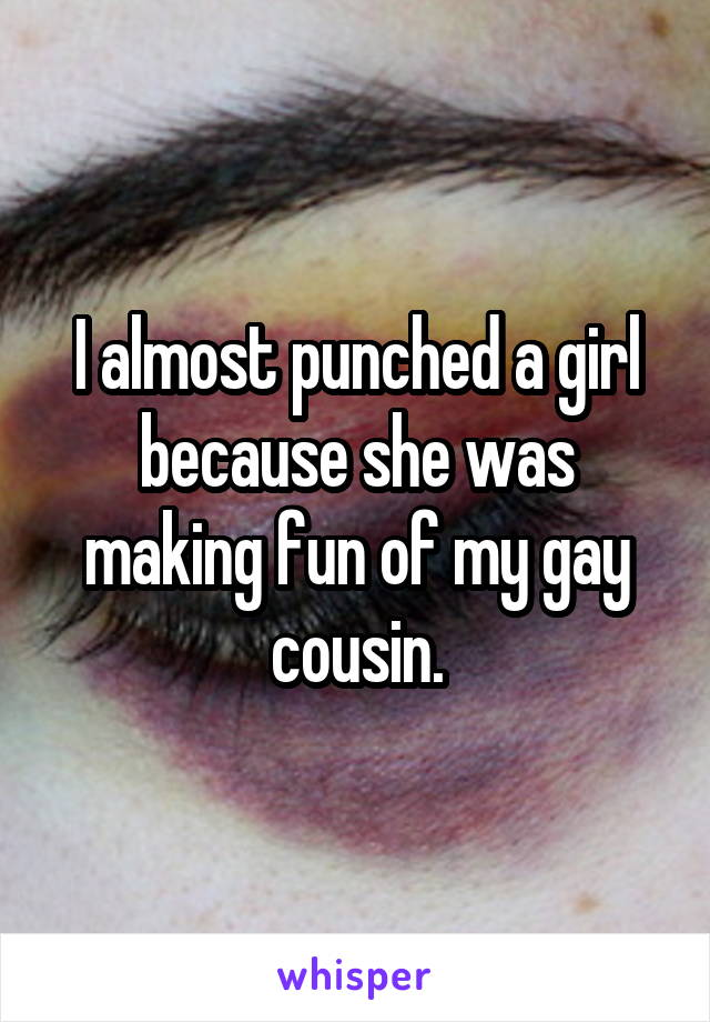 I almost punched a girl because she was making fun of my gay cousin.