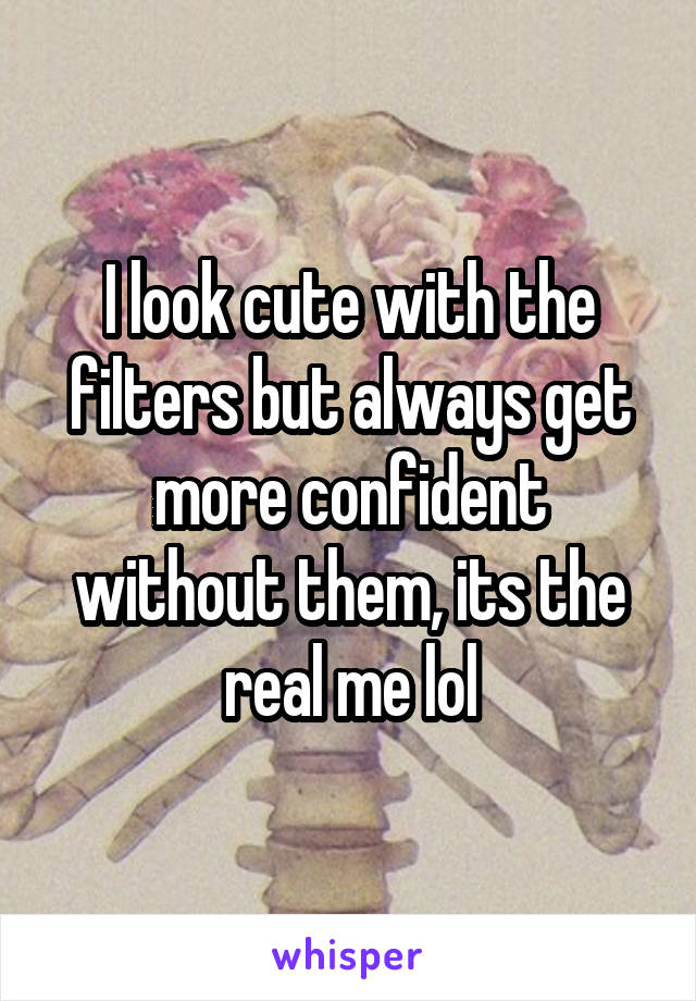 I look cute with the filters but always get more confident without them, its the real me lol