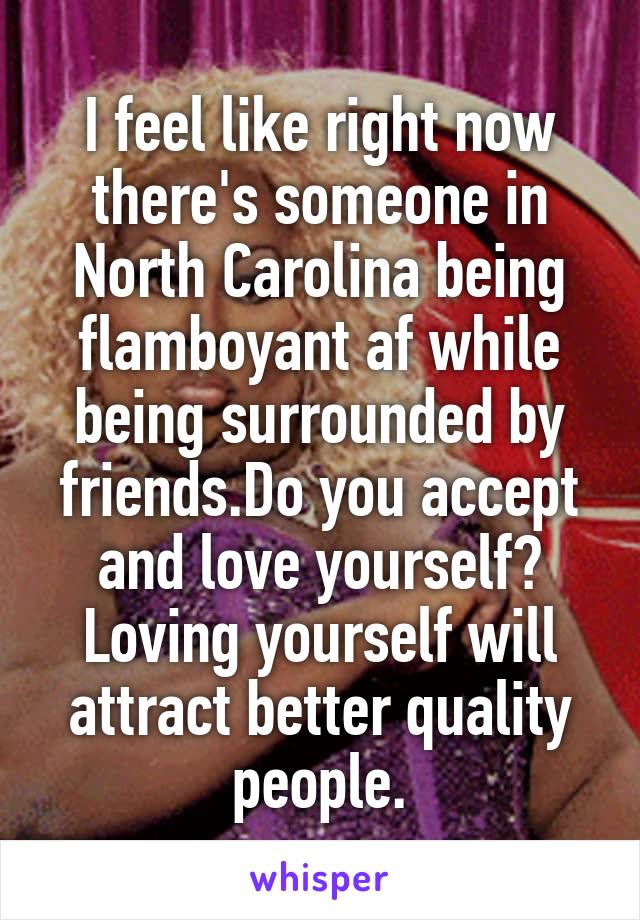I feel like right now there's someone in North Carolina being flamboyant af while being surrounded by friends.Do you accept and love yourself? Loving yourself will attract better quality people.