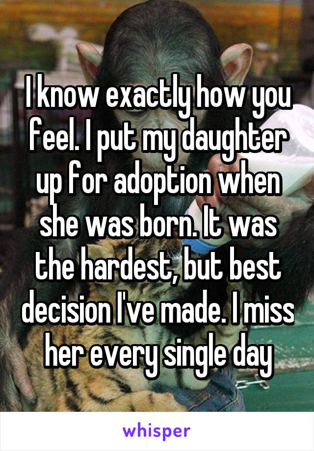 I know exactly how you feel. I put my daughter up for adoption when she was born. It was the hardest, but best decision I've made. I miss her every single day