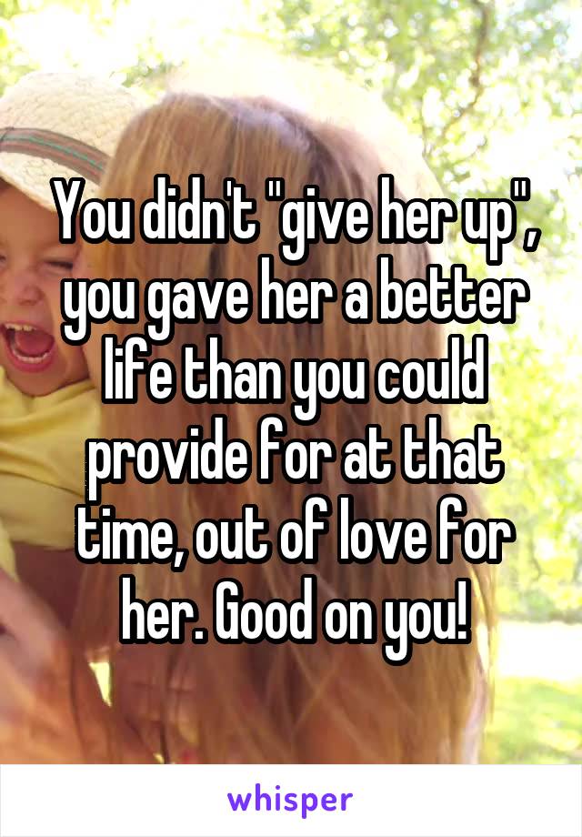 You didn't "give her up", you gave her a better life than you could provide for at that time, out of love for her. Good on you!