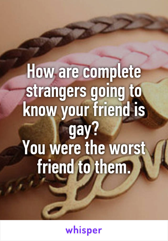 How are complete strangers going to know your friend is gay?
You were the worst friend to them.