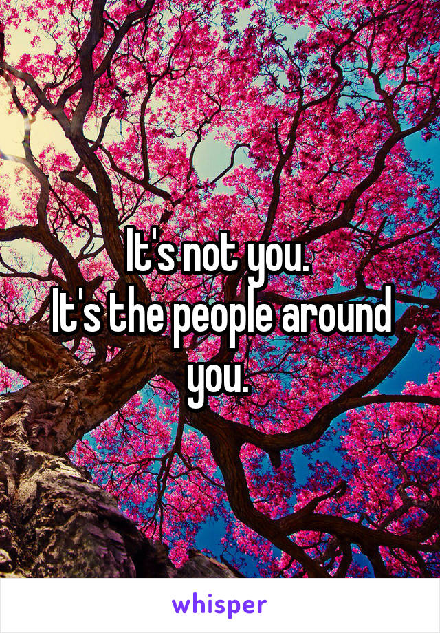 It's not you. 
It's the people around you. 