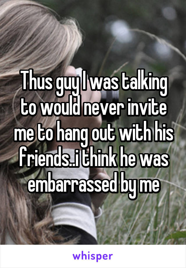 Thus guy I was talking to would never invite me to hang out with his friends..i think he was embarrassed by me