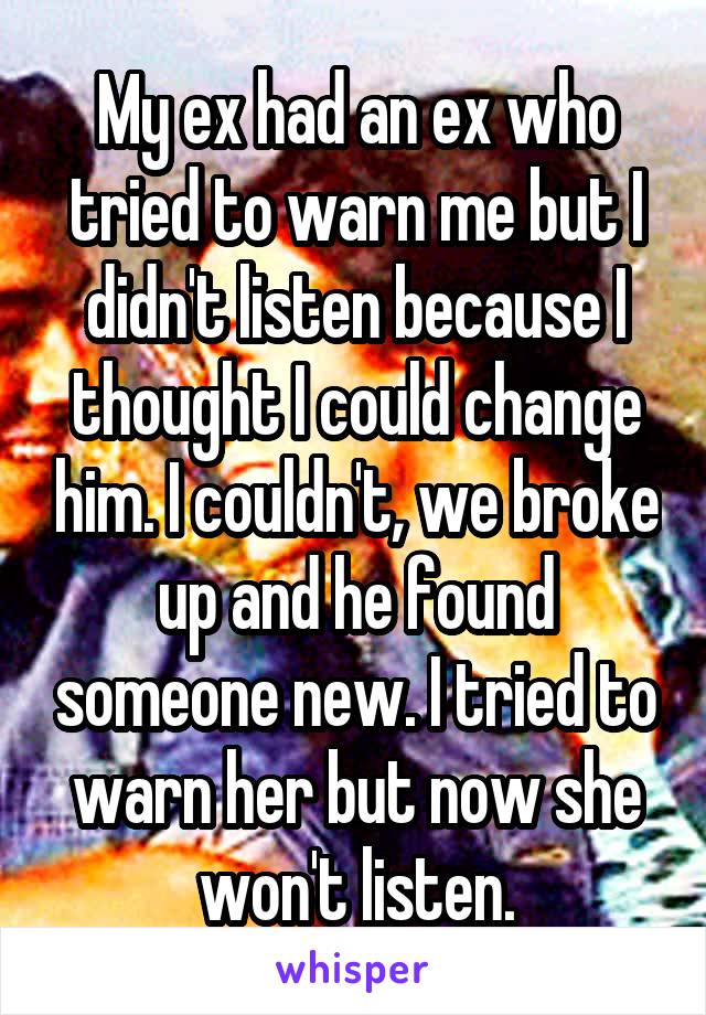 My ex had an ex who tried to warn me but I didn't listen because I thought I could change him. I couldn't, we broke up and he found someone new. I tried to warn her but now she won't listen.