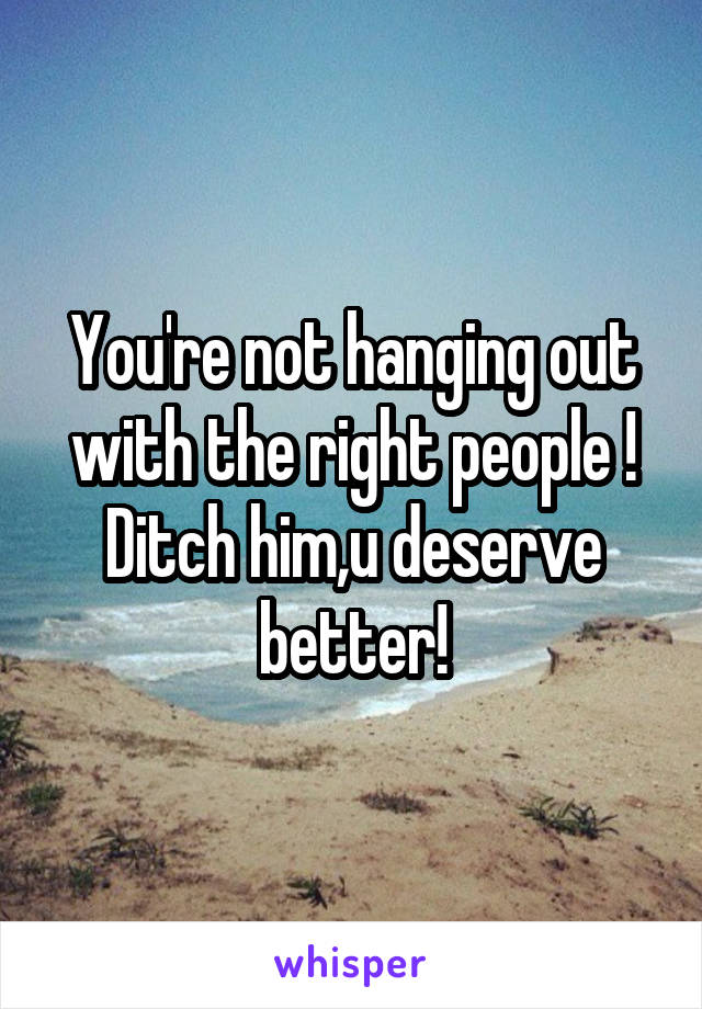 You're not hanging out with the right people !
Ditch him,u deserve better!