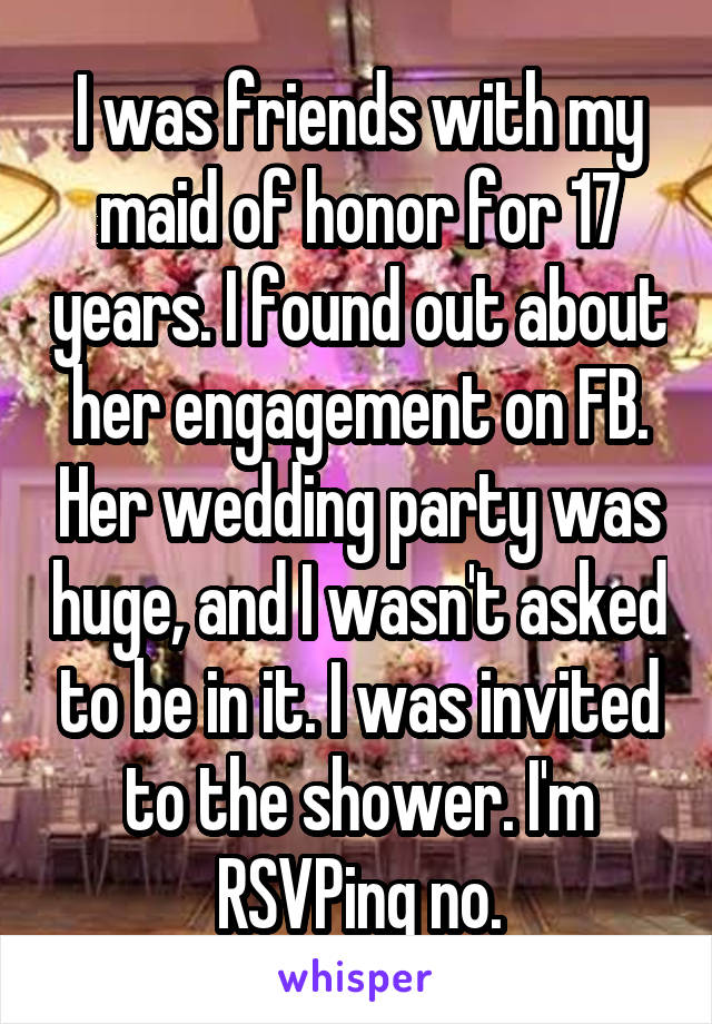 I was friends with my maid of honor for 17 years. I found out about her engagement on FB. Her wedding party was huge, and I wasn't asked to be in it. I was invited to the shower. I'm RSVPing no.