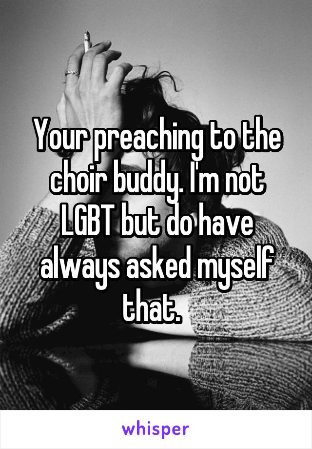 Your preaching to the choir buddy. I'm not LGBT but do have always asked myself that.  