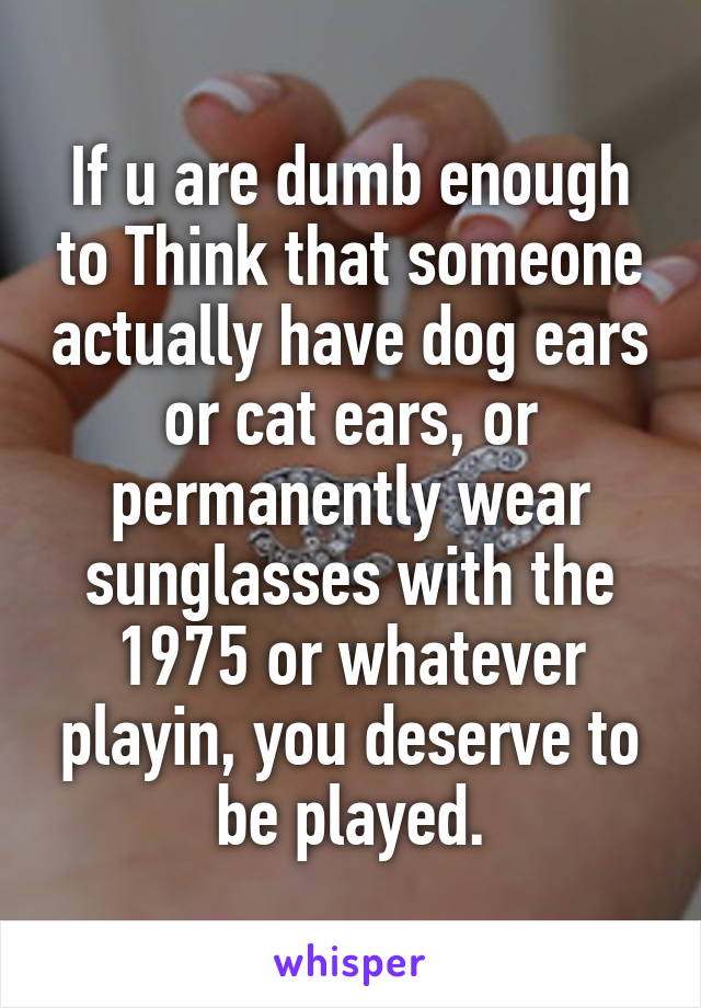 If u are dumb enough to Think that someone actually have dog ears or cat ears, or permanently wear sunglasses with the 1975 or whatever playin, you deserve to be played.