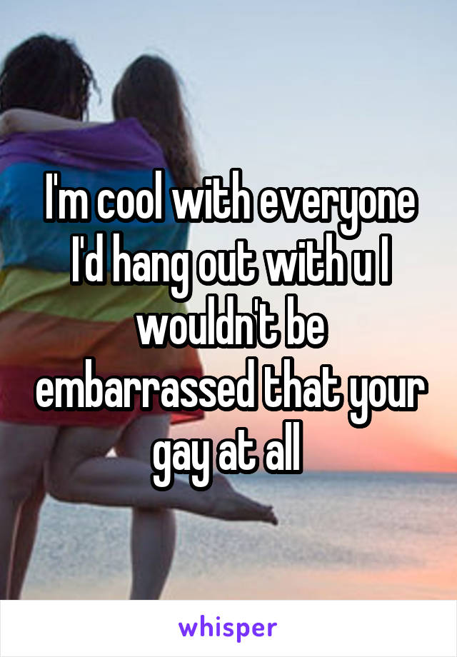 I'm cool with everyone I'd hang out with u I wouldn't be embarrassed that your gay at all 
