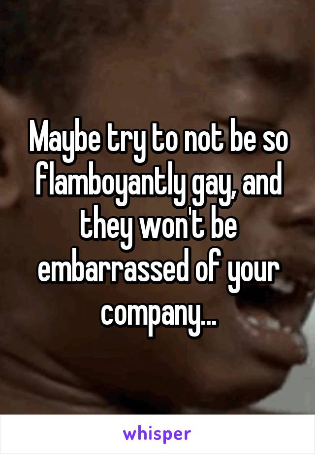 Maybe try to not be so flamboyantly gay, and they won't be embarrassed of your company...