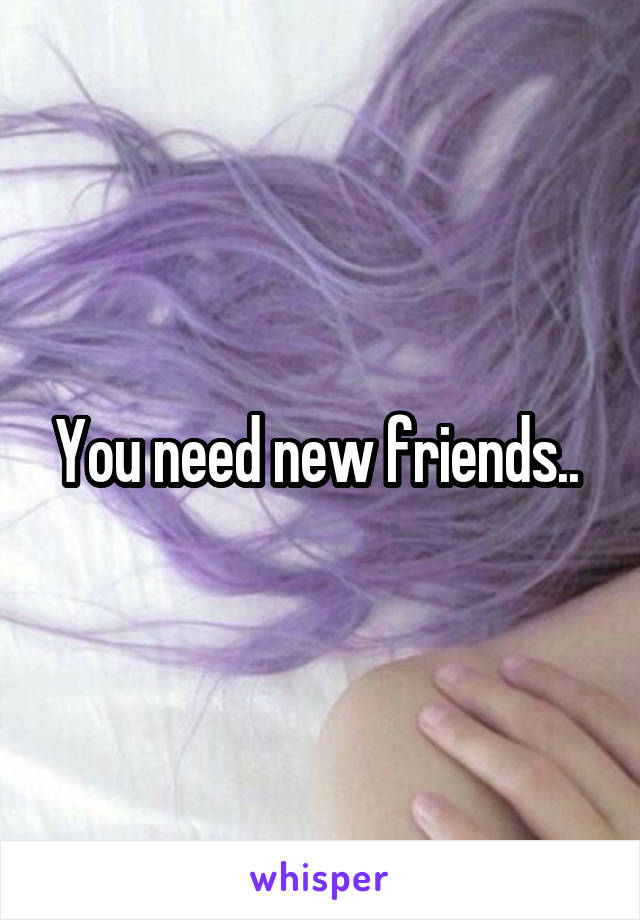 You need new friends.. 