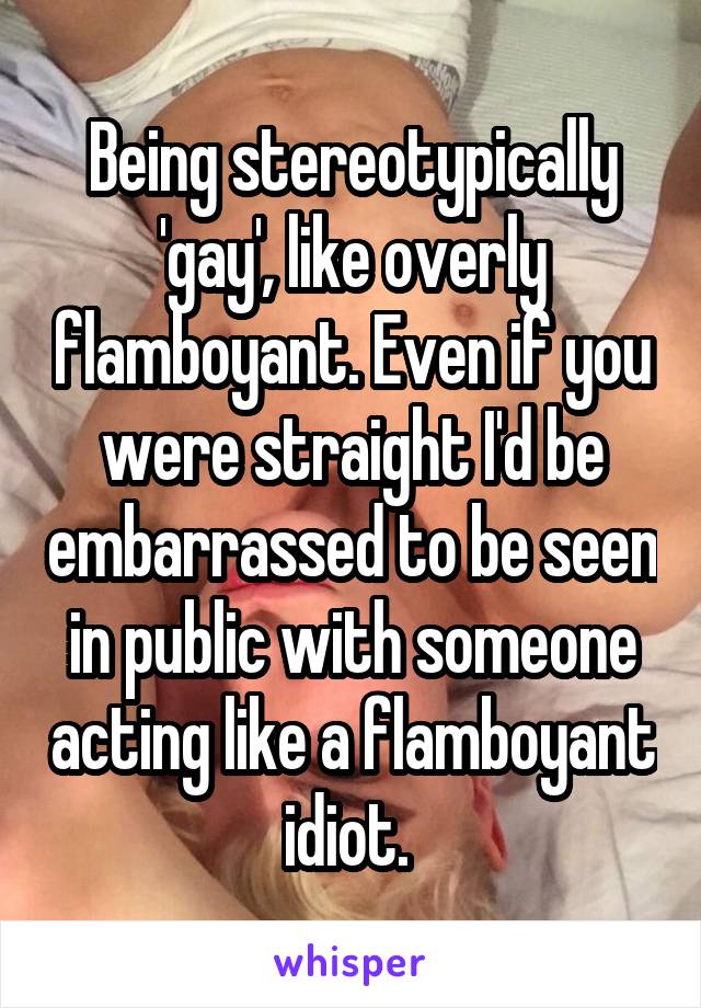 Being stereotypically 'gay', like overly flamboyant. Even if you were straight I'd be embarrassed to be seen in public with someone acting like a flamboyant idiot. 