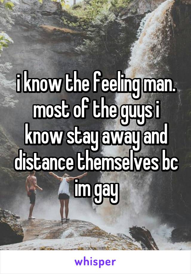 i know the feeling man. most of the guys i know stay away and distance themselves bc im gay