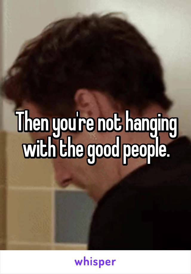 Then you're not hanging with the good people.