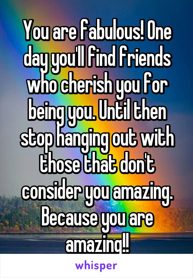 You are fabulous! One day you'll find friends who cherish you for being you. Until then stop hanging out with those that don't consider you amazing. Because you are amazing!!