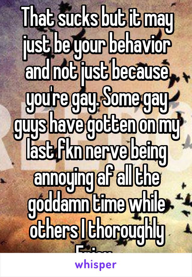 That sucks but it may just be your behavior and not just because you're gay. Some gay guys have gotten on my last fkn nerve being annoying af all the goddamn time while others I thoroughly
Enjoy. 
