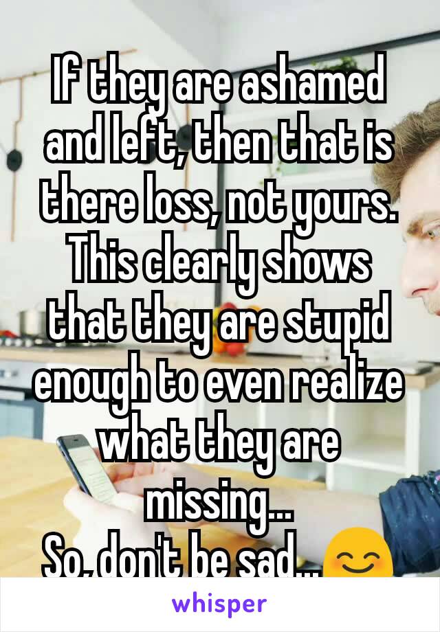 If they are ashamed and left, then that is there loss, not yours. This clearly shows that they are stupid enough to even realize what they are missing...
So, don't be sad...😊