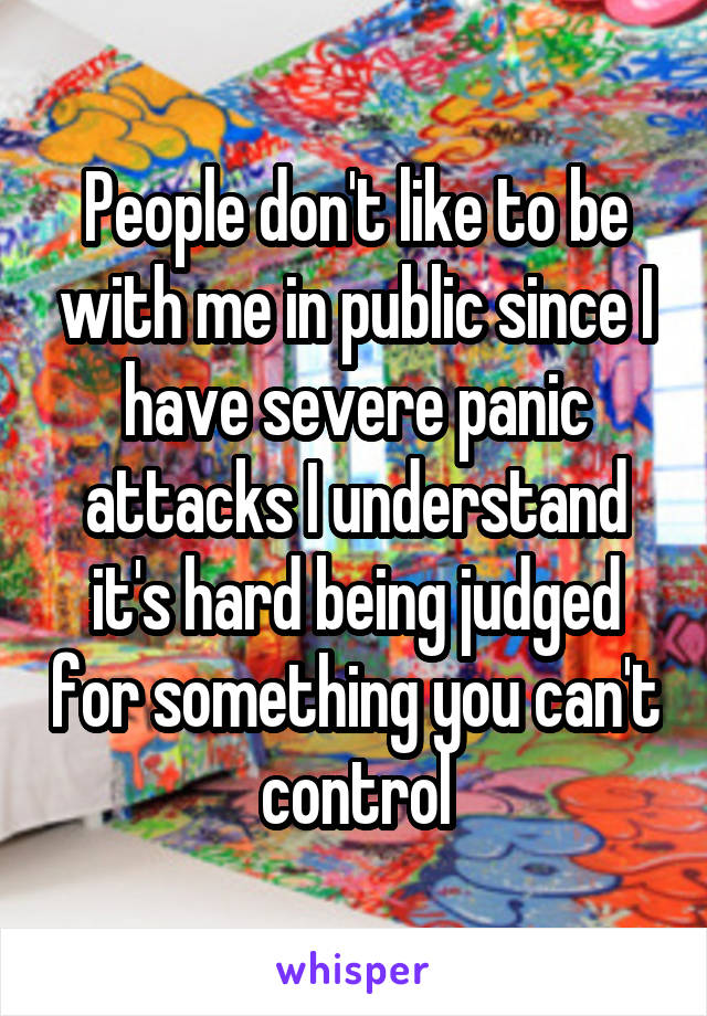 People don't like to be with me in public since I have severe panic attacks I understand it's hard being judged for something you can't control