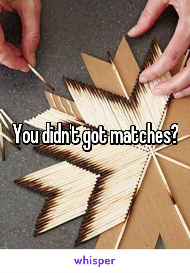 You didn't got matches?