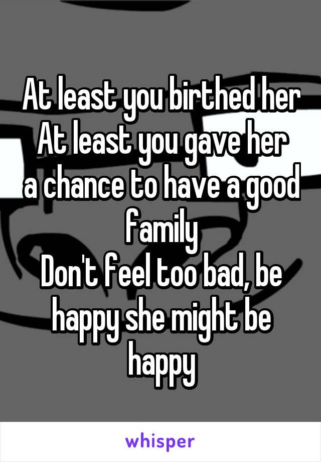 At least you birthed her
At least you gave her a chance to have a good family
Don't feel too bad, be happy she might be happy