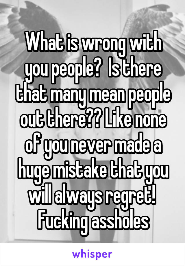 What is wrong with you people?  Is there that many mean people out there?? Like none of you never made a huge mistake that you will always regret!  Fucking assholes